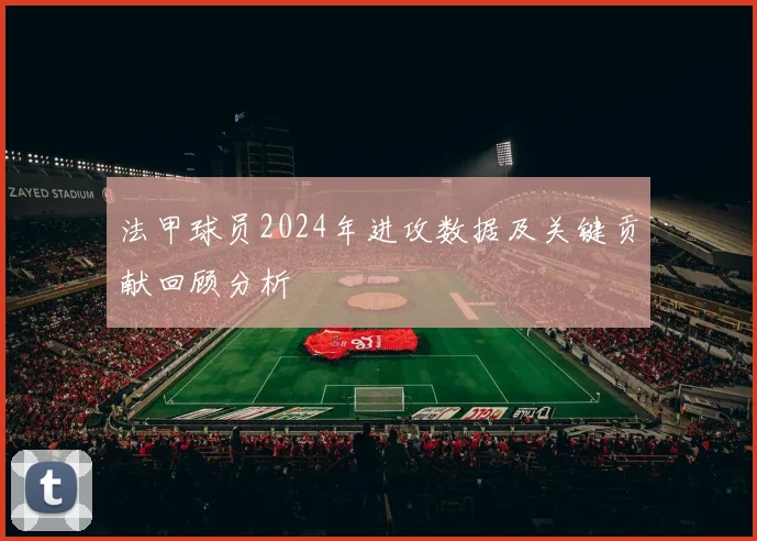 法甲球员2024年进攻数据及关键贡献回顾分析