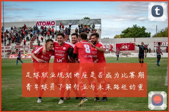 足球职业规划讲座是否成为比赛期青年球员了解行业与未来路径的重要资源