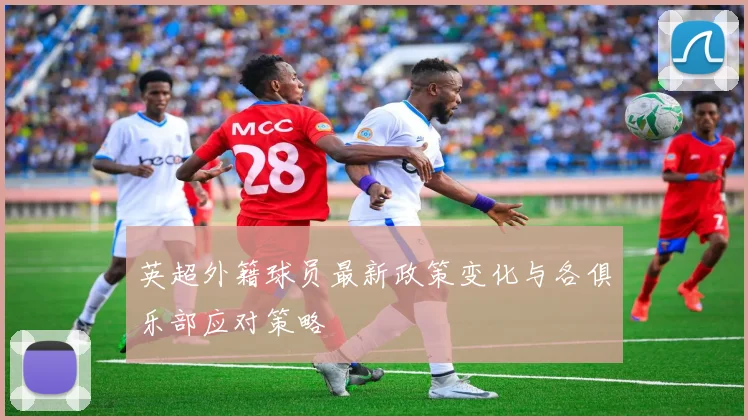 英超外籍球员最新政策变化与各俱乐部应对策略