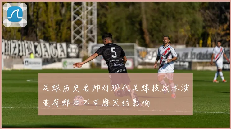 足球历史名帅对现代足球技战术演变有哪些不可磨灭的影响